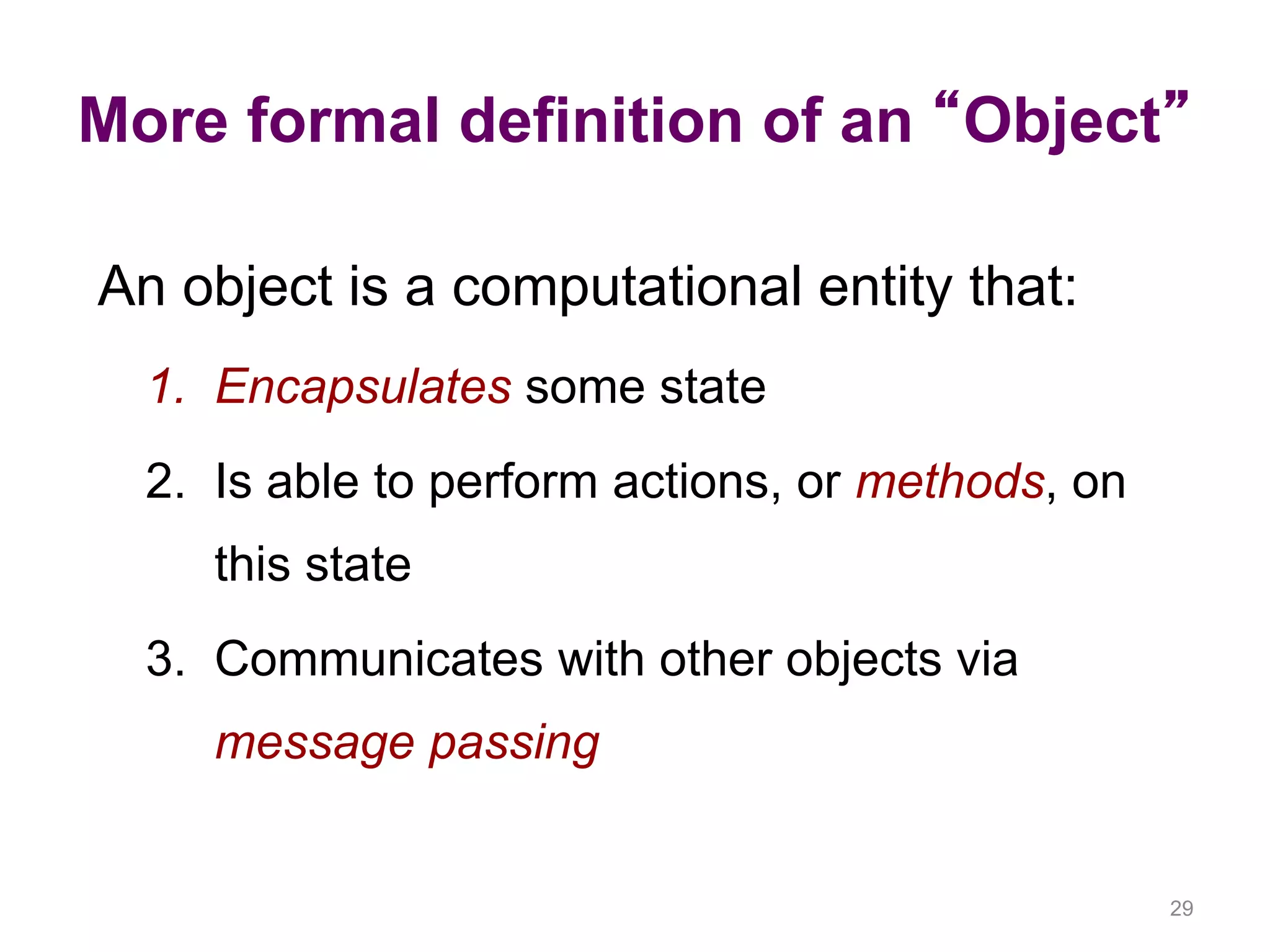 More formal definition of an “Object” 29 An object is a computational entity that: 1. Encapsulates some state 2. Is able to perform actions, or methods, on this state 3. Communicates with other objects via message passing 