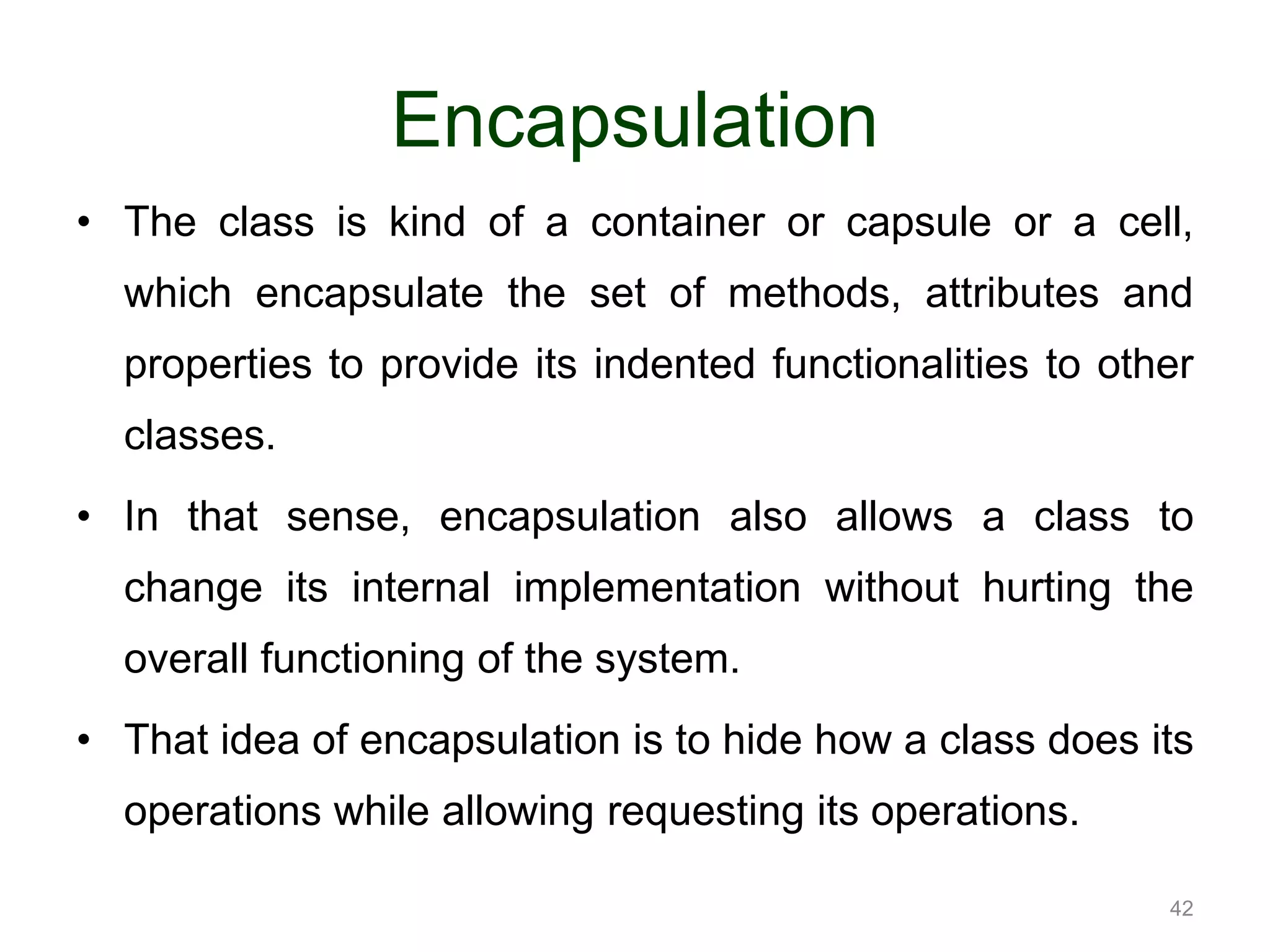 42 Encapsulation • The class is kind of a container or capsule or a cell, which encapsulate the set of methods, attributes and properties to provide its indented functionalities to other classes. • In that sense, encapsulation also allows a class to change its internal implementation without hurting the overall functioning of the system. • That idea of encapsulation is to hide how a class does its operations while allowing requesting its operations. 