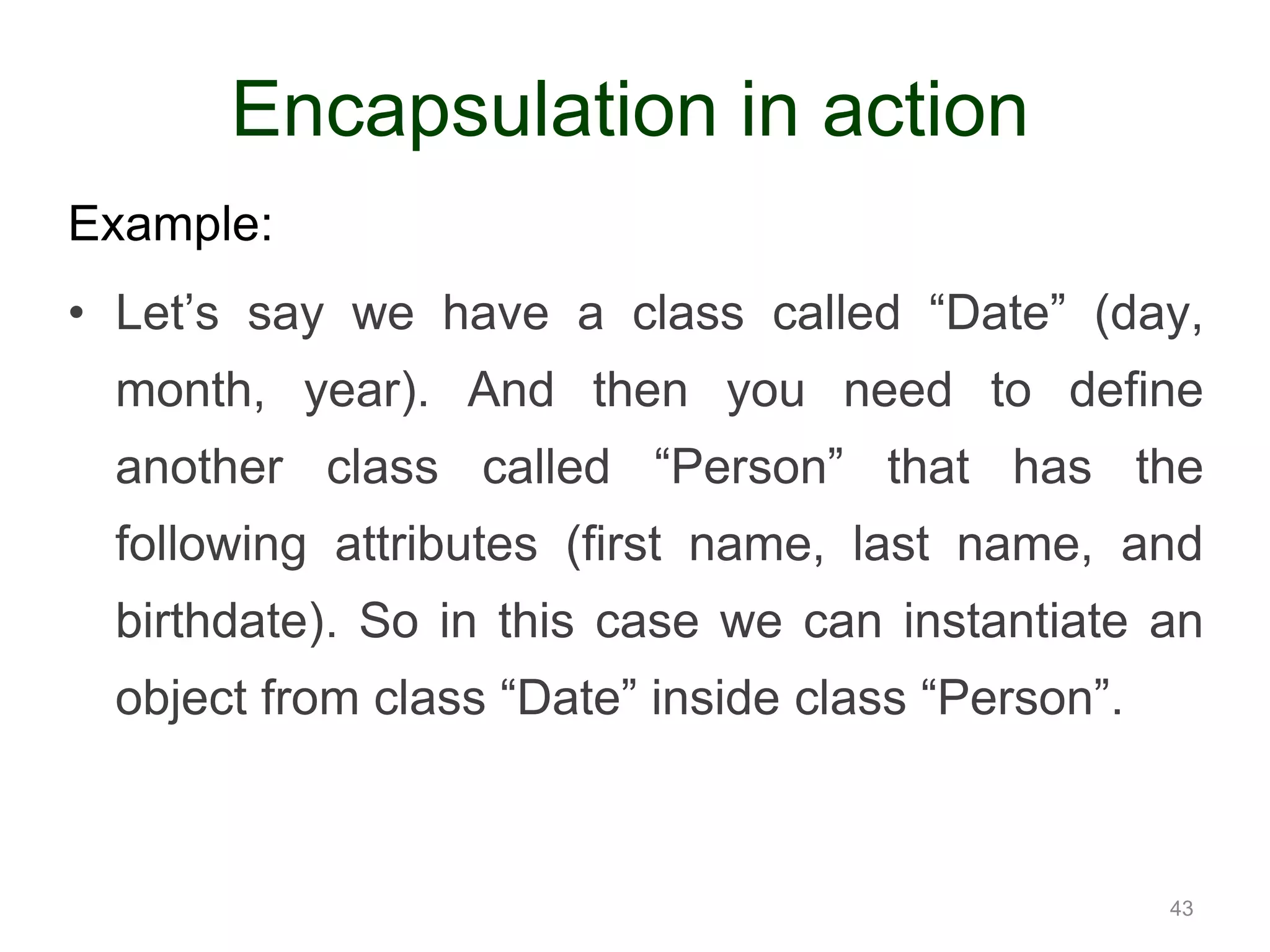 Example: • Let’s say we have a class called “Date” (day, month, year). And then you need to define another class called “Person” that has the following attributes (first name, last name, and birthdate). So in this case we can instantiate an object from class “Date” inside class “Person”. 43 Encapsulation in action 