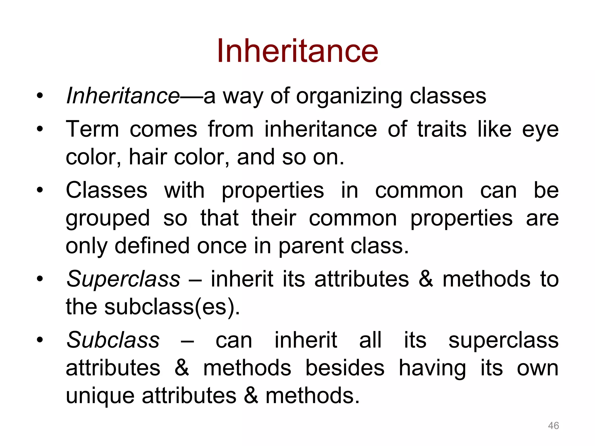 46 Inheritance • Inheritance—a way of organizing classes • Term comes from inheritance of traits like eye color, hair color, and so on. • Classes with properties in common can be grouped so that their common properties are only defined once in parent class. • Superclass – inherit its attributes & methods to the subclass(es). • Subclass – can inherit all its superclass attributes & methods besides having its own unique attributes & methods. 
