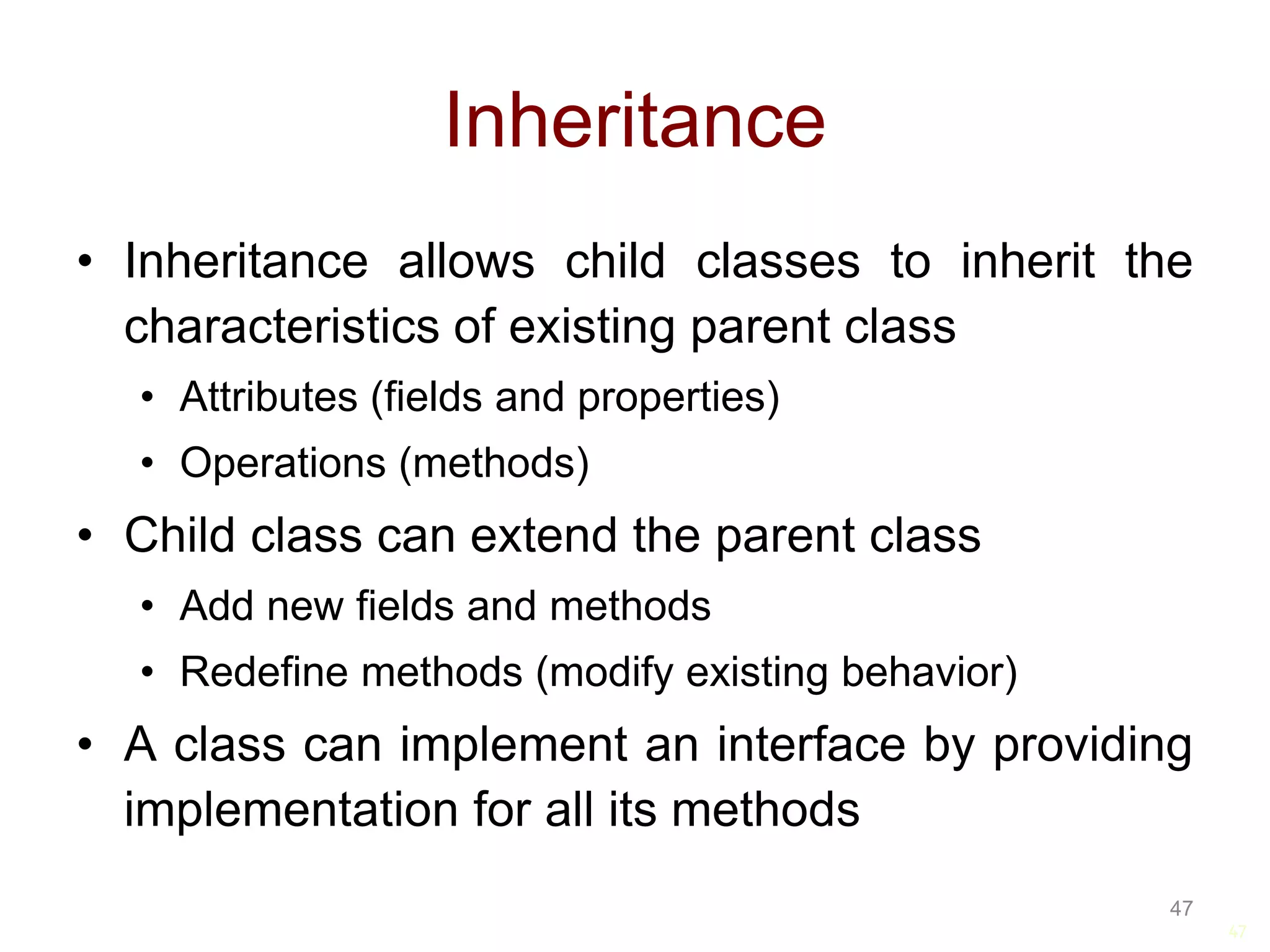 47 Inheritance • Inheritance allows child classes to inherit the characteristics of existing parent class • Attributes (fields and properties) • Operations (methods) • Child class can extend the parent class • Add new fields and methods • Redefine methods (modify existing behavior) • A class can implement an interface by providing implementation for all its methods 47 