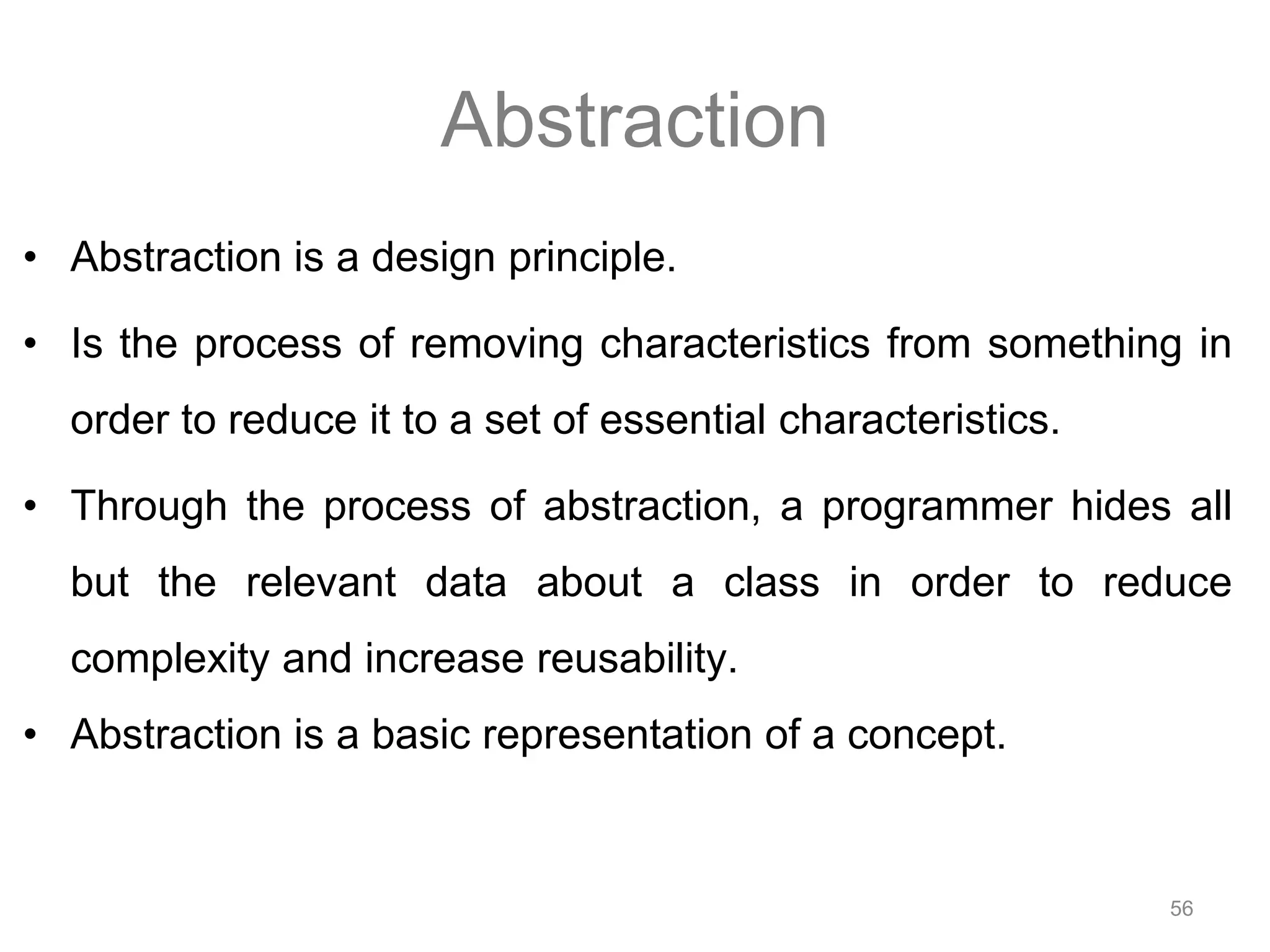 56 Abstraction • Abstraction is a design principle. • Is the process of removing characteristics from something in order to reduce it to a set of essential characteristics. • Through the process of abstraction, a programmer hides all but the relevant data about a class in order to reduce complexity and increase reusability. • Abstraction is a basic representation of a concept. 
