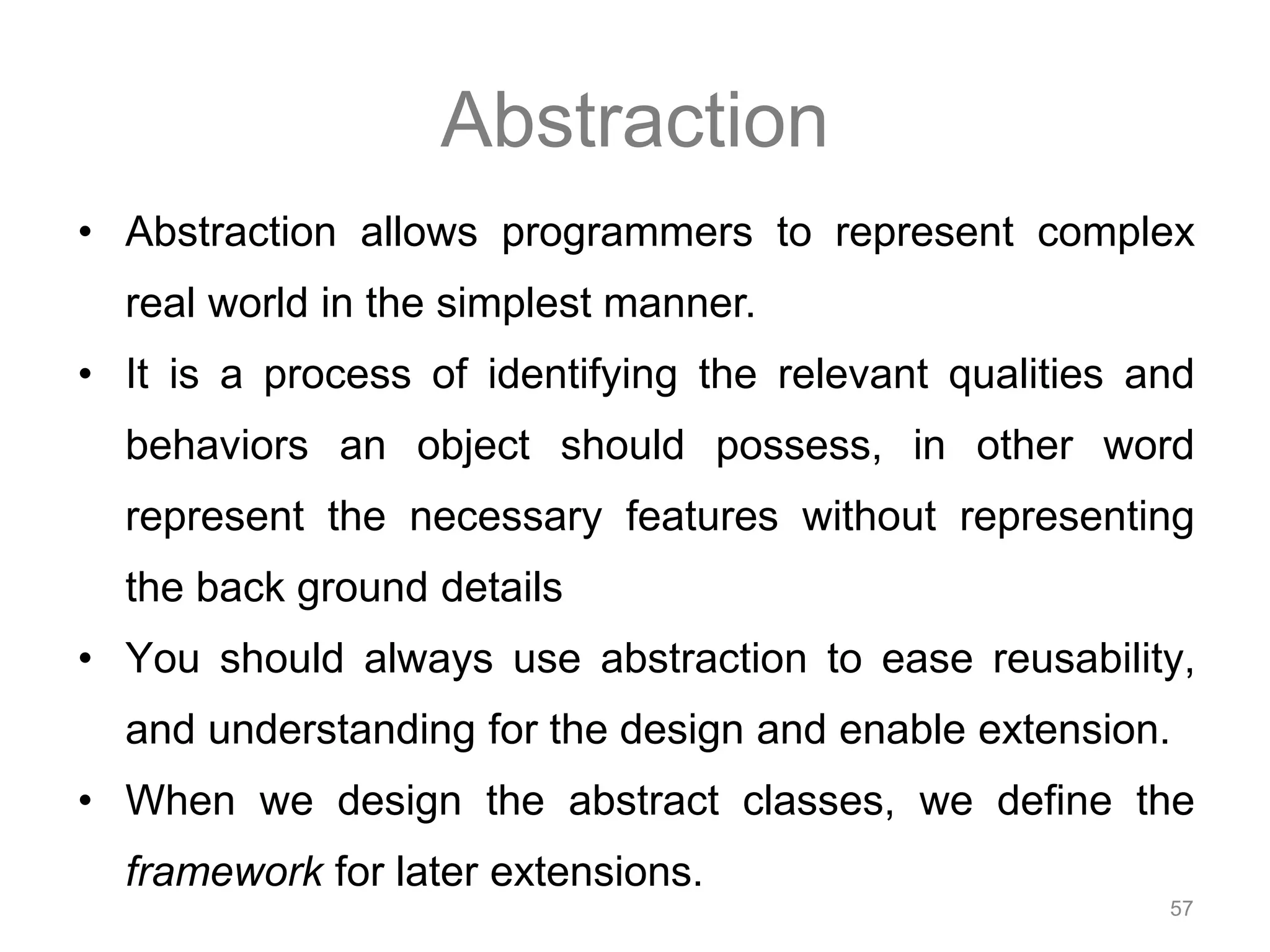 Abstraction • Abstraction allows programmers to represent complex 57 real world in the simplest manner. • It is a process of identifying the relevant qualities and behaviors an object should possess, in other word represent the necessary features without representing the back ground details • You should always use abstraction to ease reusability, and understanding for the design and enable extension. • When we design the abstract classes, we define the framework for later extensions. 