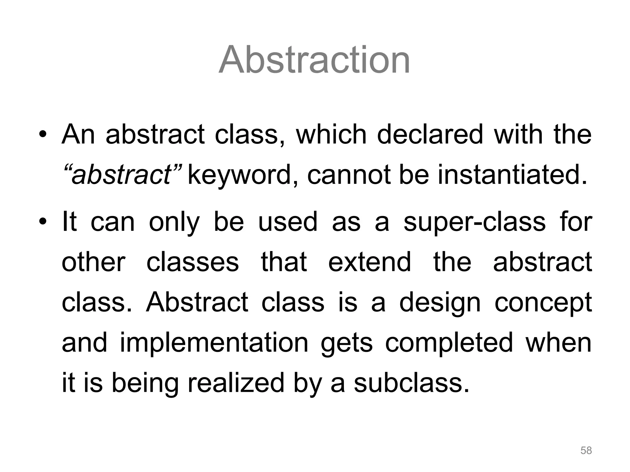 58 Abstraction • An abstract class, which declared with the “abstract” keyword, cannot be instantiated. • It can only be used as a super-class for other classes that extend the abstract class. Abstract class is a design concept and implementation gets completed when it is being realized by a subclass. 