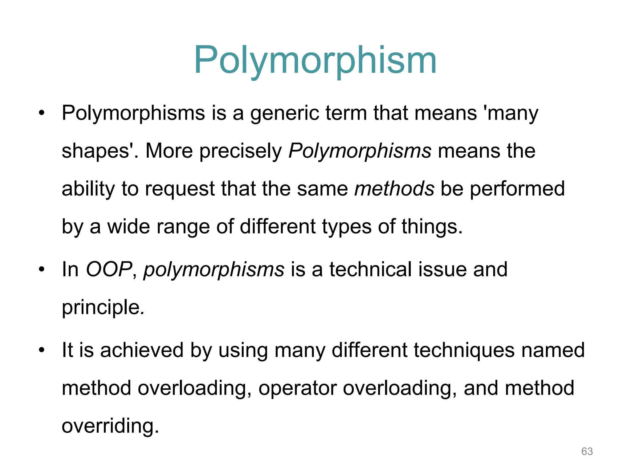 63 Polymorphism • Polymorphisms is a generic term that means 'many shapes'. More precisely Polymorphisms means the ability to request that the same methods be performed by a wide range of different types of things. • In OOP, polymorphisms is a technical issue and principle. • It is achieved by using many different techniques named method overloading, operator overloading, and method overriding. 
