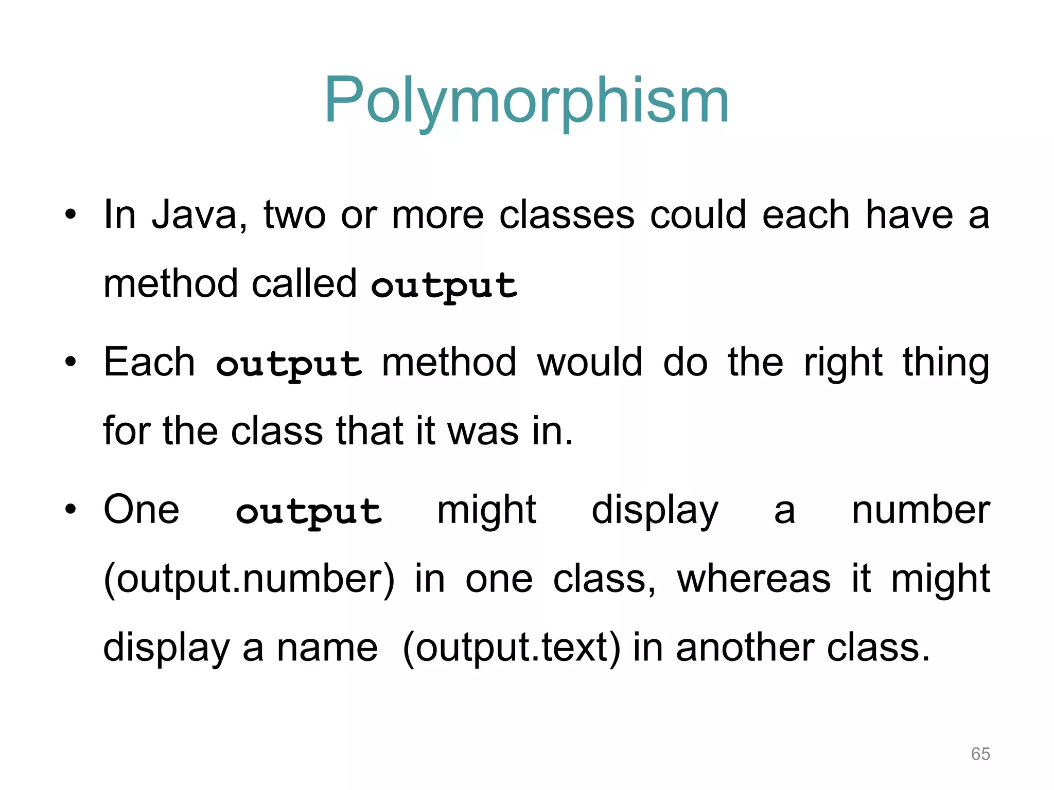Polymorphism • In Java, two or more classes could each have a 65 method called output • Each output method would do the right thing for the class that it was in. • One output might display a number (output.number) in one class, whereas it might display a name (output.text) in another class. 