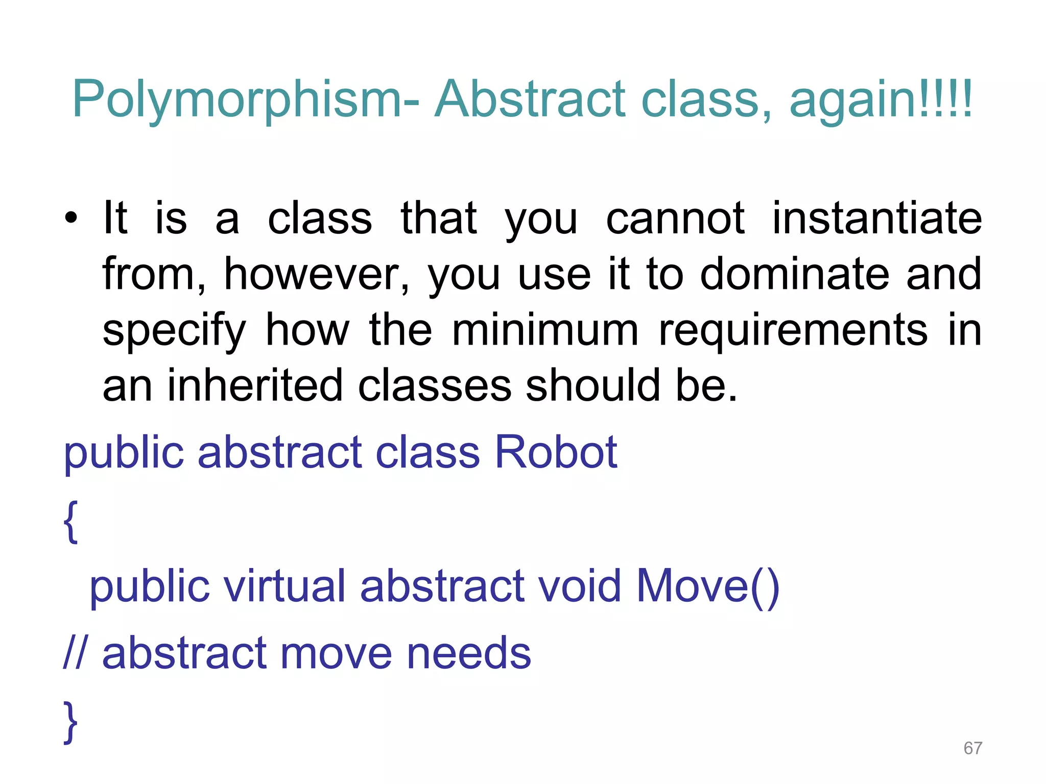 Polymorphism- Abstract class, again!!!! • It is a class that you cannot instantiate from, however, you use it to dominate and specify how the minimum requirements in an inherited classes should be. public abstract class Robot { public virtual abstract void Move() // abstract move needs } 67 