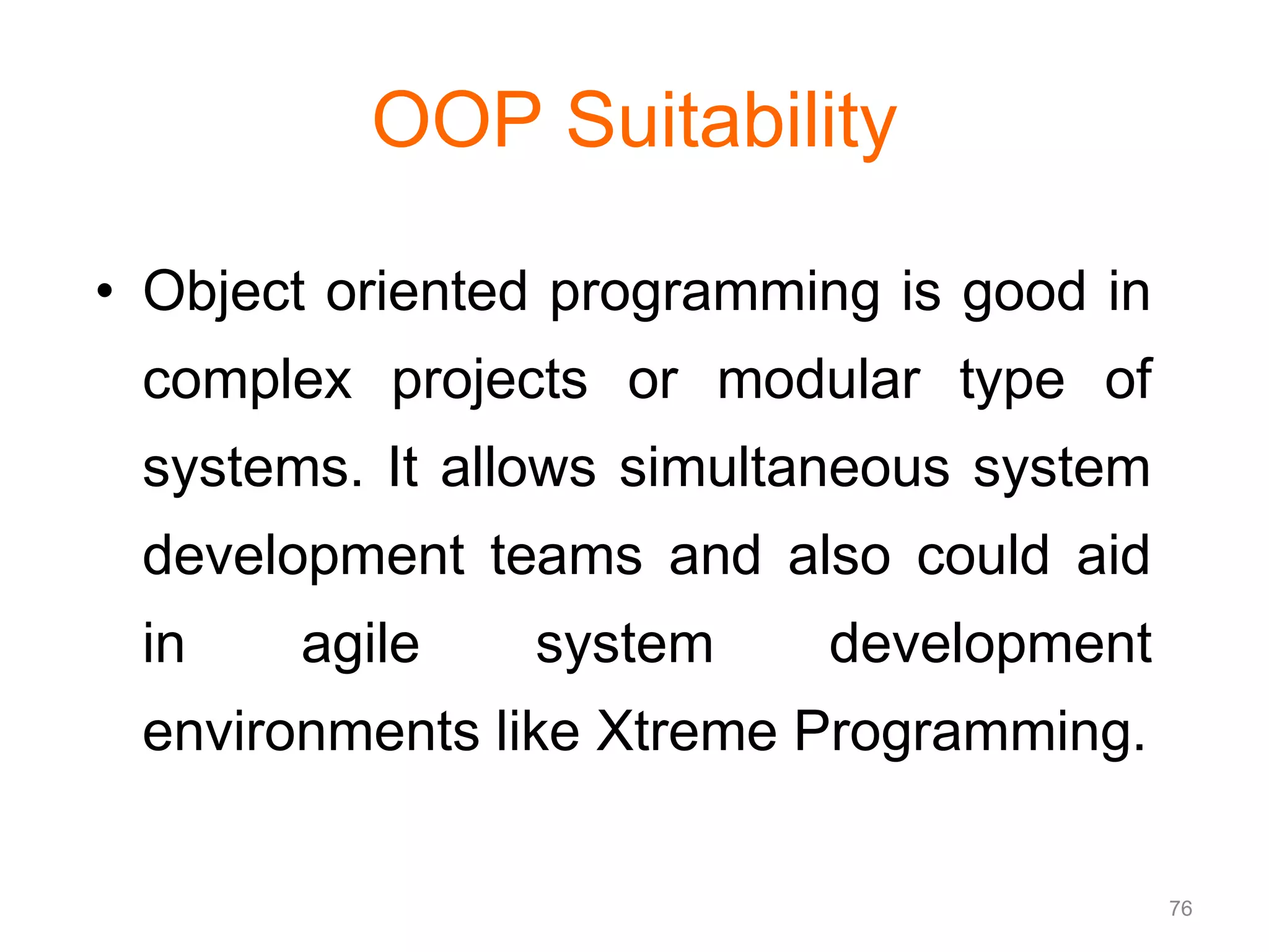 76 OOP Suitability • Object oriented programming is good in complex projects or modular type of systems. It allows simultaneous system development teams and also could aid in agile system development environments like Xtreme Programming. 
