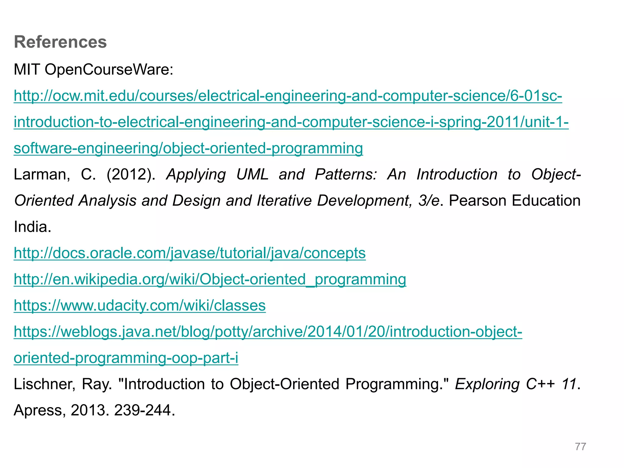 77 References MIT OpenCourseWare: http://ocw.mit.edu/courses/electrical-engineering-and-computer-science/6-01sc-introduction- to-electrical-engineering-and-computer-science-i-spring-2011/unit-1- software-engineering/object-oriented-programming Larman, C. (2012). Applying UML and Patterns: An Introduction to Object- Oriented Analysis and Design and Iterative Development, 3/e. Pearson Education India. http://docs.oracle.com/javase/tutorial/java/concepts http://en.wikipedia.org/wiki/Object-oriented_programming https://www.udacity.com/wiki/classes https://weblogs.java.net/blog/potty/archive/2014/01/20/introduction-object-oriented- programming-oop-part-i Lischner, Ray. "Introduction to Object-Oriented Programming." Exploring C++ 11. Apress, 2013. 239-244. 