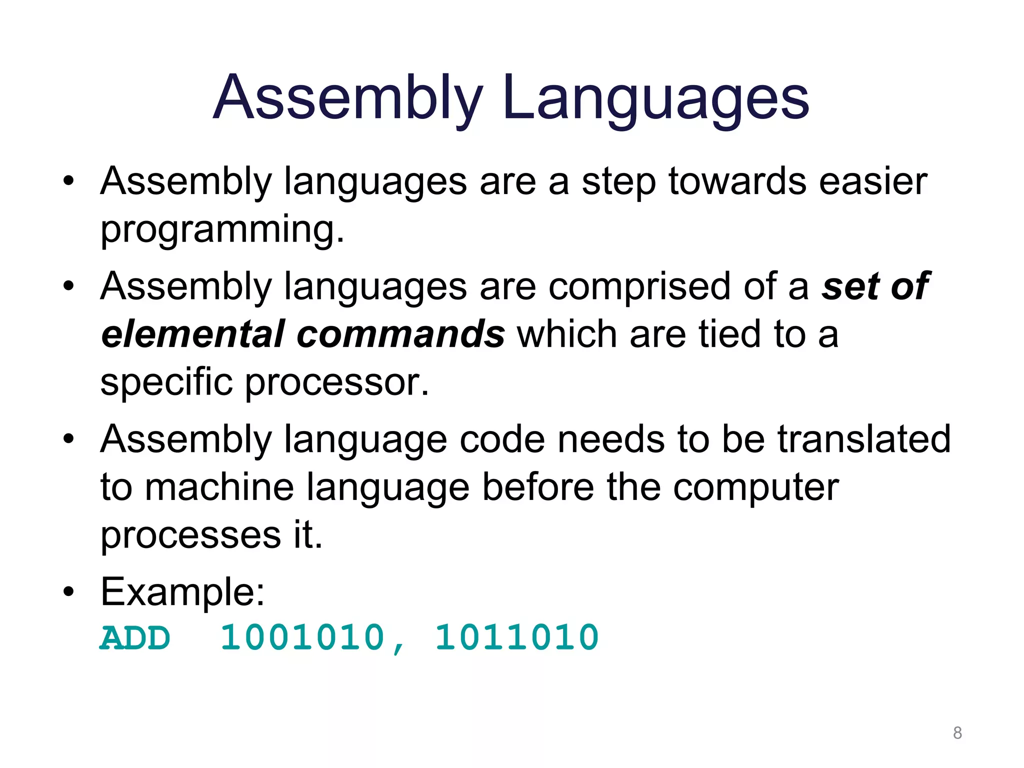 8 Assembly Languages • Assembly languages are a step towards easier programming. • Assembly languages are comprised of a set of elemental commands which are tied to a specific processor. • Assembly language code needs to be translated to machine language before the computer processes it. • Example: ADD 1001010, 1011010 