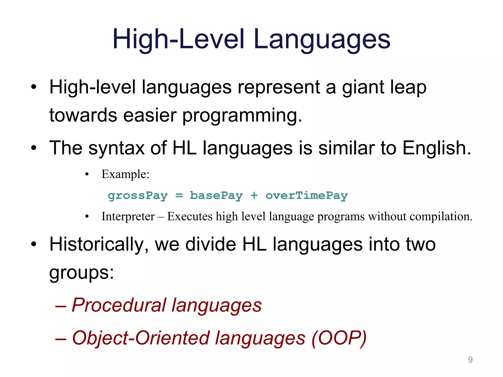 9 High-Level Languages • High-level languages represent a giant leap towards easier programming. • The syntax of HL languages is similar to English. • Example: grossPay = basePay + overTimePay • Interpreter – Executes high level language programs without compilation. • Historically, we divide HL languages into two groups: – Procedural languages – Object-Oriented languages (OOP) 