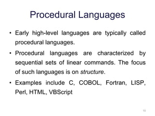 10 
Procedural Languages 
• Early high-level languages are typically called 
procedural languages. 
• Procedural languages are characterized by 
sequential sets of linear commands. The focus 
of such languages is on structure. 
• Examples include C, COBOL, Fortran, LISP, 
Perl, HTML, VBScript 
 