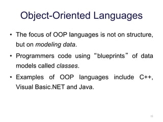 11 
Object-Oriented Languages 
• The focus of OOP languages is not on structure, 
but on modeling data. 
• Programmers code using “blueprints” of data 
models called classes. 
• Examples of OOP languages include C++, 
Visual Basic.NET and Java. 
 