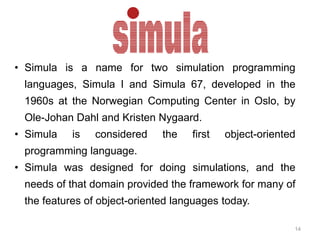 • Simula is a name for two simulation programming 
languages, Simula I and Simula 67, developed in the 
1960s at the Norwegian Computing Center in Oslo, by 
Ole-Johan Dahl and Kristen Nygaard. 
• Simula is considered the first object-oriented 
14 
programming language. 
• Simula was designed for doing simulations, and the 
needs of that domain provided the framework for many of 
the features of object-oriented languages today. 
 