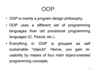 16 
OOP 
• OOP is mainly a program design philosophy. 
• OOP uses a different set of programming 
languages than old procedural programming 
languages (C, Pascal, etc.). 
• Everything in OOP is grouped as self 
sustainable "objects". Hence, you gain re-usability 
by means of four main object-oriented 
programming concepts. 
 