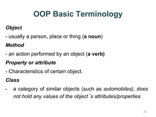 OOP Basic Terminology 
Object 
- usually a person, place or thing (a noun) 
Method 
- an action performed by an object (a verb) 
Property or attribute 
- Characteristics of certain object. 
Class 
- a category of similar objects (such as automobiles), does 
20 
not hold any values of the object’s attributes/properties 
 