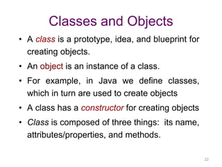 22 
Classes and Objects 
• A class is a prototype, idea, and blueprint for 
creating objects. 
• An object is an instance of a class. 
• For example, in Java we define classes, 
which in turn are used to create objects 
• A class has a constructor for creating objects 
• Class is composed of three things: its name, 
attributes/properties, and methods. 
 