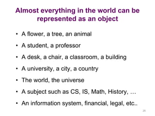 26 
Almost everything in the world can be 
represented as an object 
• A flower, a tree, an animal 
• A student, a professor 
• A desk, a chair, a classroom, a building 
• A university, a city, a country 
• The world, the universe 
• A subject such as CS, IS, Math, History, … 
• An information system, financial, legal, etc.. 
 