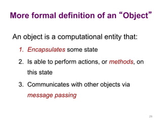 More formal definition of an “Object” 
29 
An object is a computational entity that: 
1. Encapsulates some state 
2. Is able to perform actions, or methods, on 
this state 
3. Communicates with other objects via 
message passing 
 