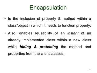41 
Encapsulation 
• Is the inclusion of property & method within a 
class/object in which it needs to function properly. 
• Also, enables reusability of an instant of an 
already implemented class within a new class 
while hiding & protecting the method and 
properties from the client classes. 
 