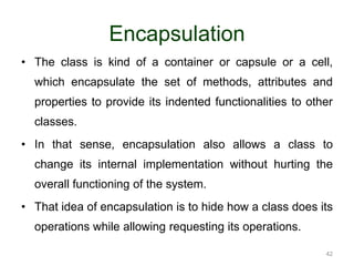42 
Encapsulation 
• The class is kind of a container or capsule or a cell, 
which encapsulate the set of methods, attributes and 
properties to provide its indented functionalities to other 
classes. 
• In that sense, encapsulation also allows a class to 
change its internal implementation without hurting the 
overall functioning of the system. 
• That idea of encapsulation is to hide how a class does its 
operations while allowing requesting its operations. 
 