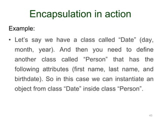 Example: 
• Let’s say we have a class called “Date” (day, 
month, year). And then you need to define 
another class called “Person” that has the 
following attributes (first name, last name, and 
birthdate). So in this case we can instantiate an 
object from class “Date” inside class “Person”. 
43 
Encapsulation in action 
 