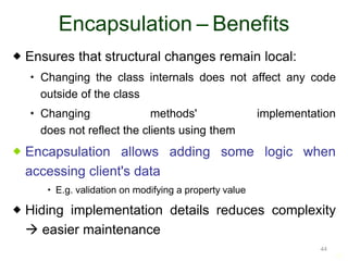 44 
Encapsulation – Benefits 
 Ensures that structural changes remain local: 
 Changing the class internals does not affect any code 
outside of the class 
 Changing methods' implementation 
does not reflect the clients using them 
 Encapsulation allows adding some logic when 
accessing client's data 
 E.g. validation on modifying a property value 
 Hiding implementation details reduces complexity 
 easier maintenance 
44 
 