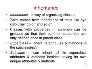 46 
Inheritance 
• Inheritance—a way of organizing classes 
• Term comes from inheritance of traits like eye 
color, hair color, and so on. 
• Classes with properties in common can be 
grouped so that their common properties are 
only defined once in parent class. 
• Superclass – inherit its attributes & methods to 
the subclass(es). 
• Subclass – can inherit all its superclass 
attributes & methods besides having its own 
unique attributes & methods. 
 