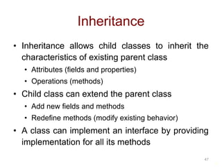 47 
Inheritance 
• Inheritance allows child classes to inherit the 
characteristics of existing parent class 
• Attributes (fields and properties) 
• Operations (methods) 
• Child class can extend the parent class 
• Add new fields and methods 
• Redefine methods (modify existing behavior) 
• A class can implement an interface by providing 
implementation for all its methods 
47 
 
