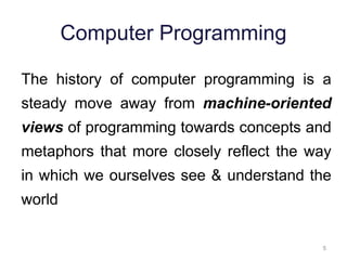 5 
Computer Programming 
The history of computer programming is a 
steady move away from machine-oriented 
views of programming towards concepts and 
metaphors that more closely reflect the way 
in which we ourselves see & understand the 
world 
 