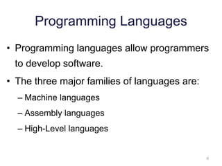 6 
Programming Languages 
• Programming languages allow programmers 
to develop software. 
• The three major families of languages are: 
– Machine languages 
– Assembly languages 
– High-Level languages 
 