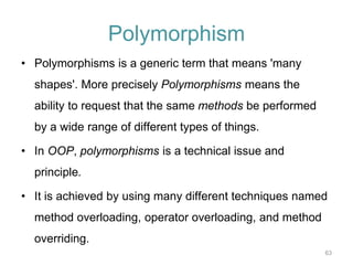63 
Polymorphism 
• Polymorphisms is a generic term that means 'many 
shapes'. More precisely Polymorphisms means the 
ability to request that the same methods be performed 
by a wide range of different types of things. 
• In OOP, polymorphisms is a technical issue and 
principle. 
• It is achieved by using many different techniques named 
method overloading, operator overloading, and method 
overriding. 
 