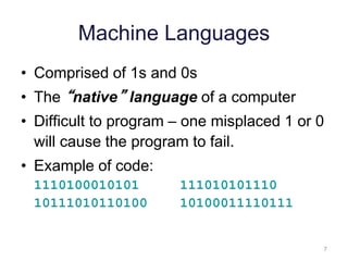 7 
Machine Languages 
• Comprised of 1s and 0s 
• The “native” language of a computer 
• Difficult to program – one misplaced 1 or 0 
will cause the program to fail. 
• Example of code: 
1110100010101 111010101110 
10111010110100 10100011110111 
 