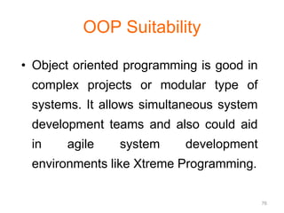 76 
OOP Suitability 
• Object oriented programming is good in 
complex projects or modular type of 
systems. It allows simultaneous system 
development teams and also could aid 
in agile system development 
environments like Xtreme Programming. 
 
