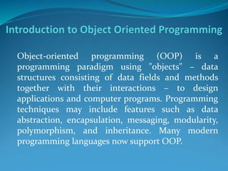 Object-oriented programming (OOP) is a
programming paradigm using "objects" – data
structures consisting of data fields and methods
together with their interactions – to design
applications and computer programs. Programming
techniques may include features such as data
abstraction, encapsulation, messaging, modularity,
polymorphism, and inheritance. Many modern
programming languages now support OOP.
 