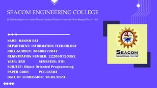 SEACOM ENGINEERING COLLEGE
JL-Jaladhulagori (via Andul Mouri), Sankrail District : Howrah (West Bengal) Pin : 711302
NAME: MANISH BEJ
DEPARTMENT: INFORMATION TECHNOLOGY
ROLL-NUMBER: 20600222047
REGISTRATION NUMBER: 222060120382
YEAR: 3RD SEMESTER: 5TH
SUBJECT: Object Oriented Programming
PAPER CODE: PCC-CS503
DATE OF SUBMISSION: 10.08.2023
 