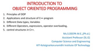 INTRODUCTION TO
OBJECT ORIENTED PROGRAMMING
1. Principles of OOP
2. Applications and structure of C++ program
3. Different Data types, Variables
4. Different Operators, expressions, operator overloading,
5. control structures in C++.
Ms.S.DEEPA M.E.,(Ph.d.)
Assistant Professor (SL.G)
Computer Science and Engineering
KIT-Kalaignarkarunanidhi Institute Of Technology
 