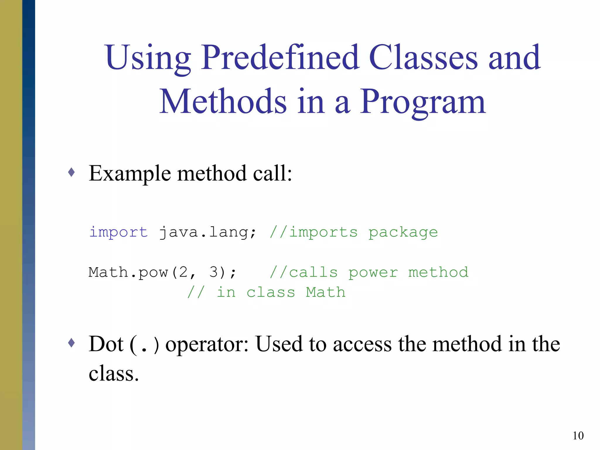 10
Using Predefined Classes and
Methods in a Program
 Example method call:
import java.lang; //imports package
Math.pow(2, 3); //calls power method
// in class Math
 Dot (.)operator: Used to access the method in the
class.
 