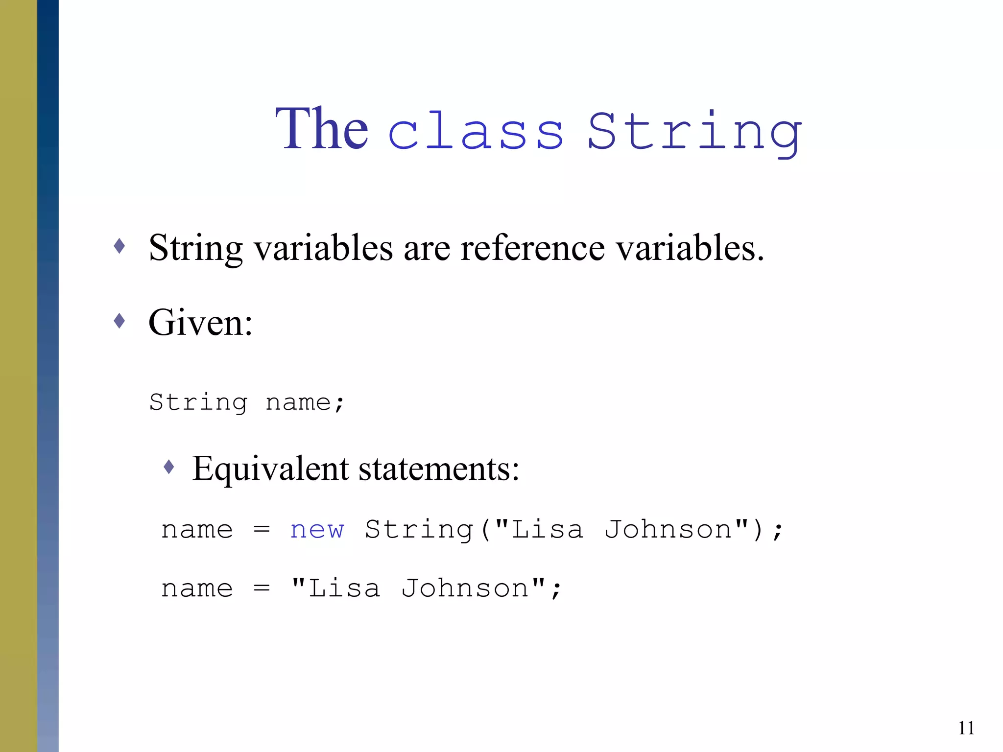 11
The class String
 String variables are reference variables.
 Given:
String name;
 Equivalent statements:
name = new String("Lisa Johnson");
name = "Lisa Johnson";
 