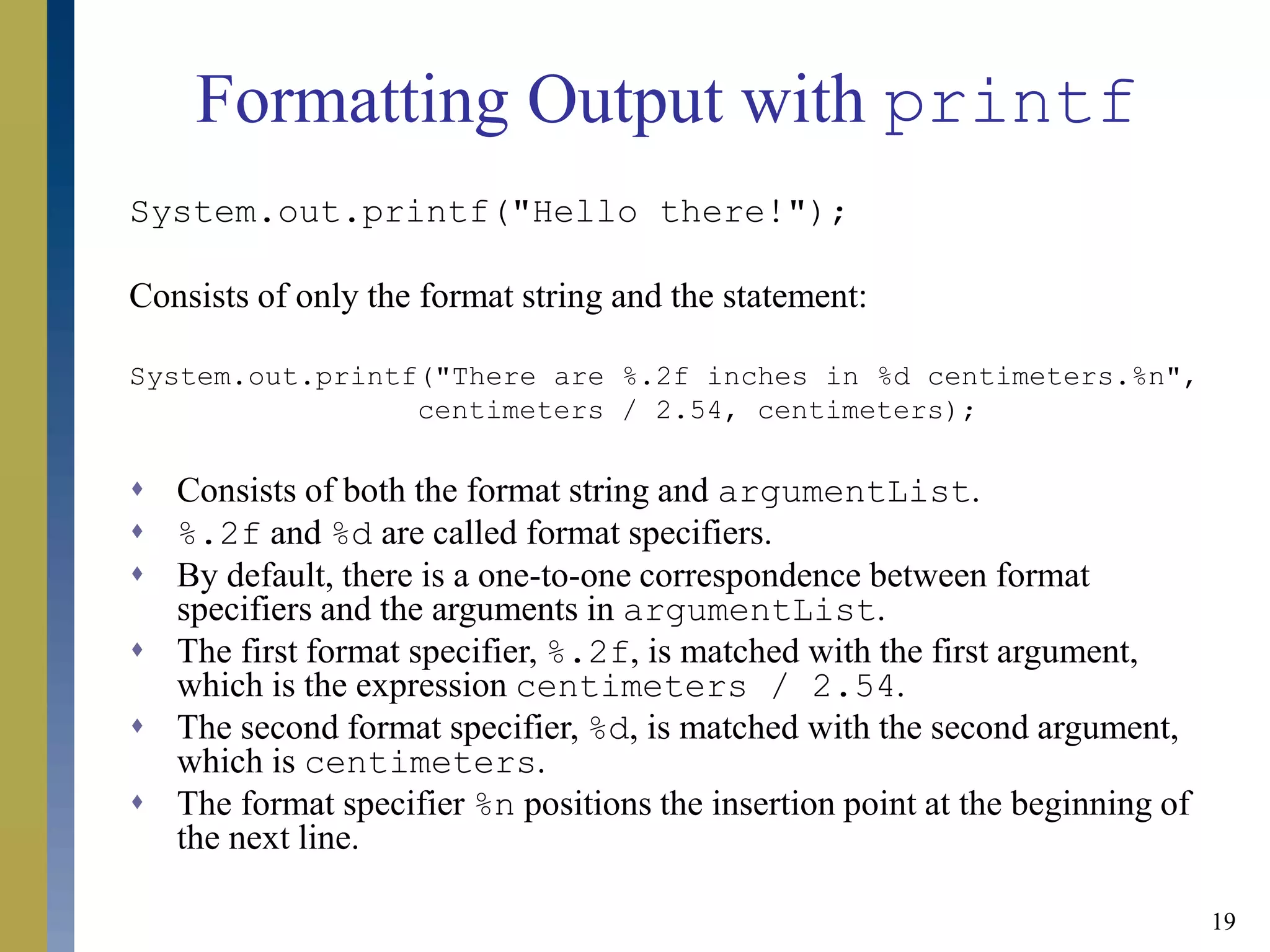 19
Formatting Output with printf
System.out.printf("Hello there!");
Consists of only the format string and the statement:
System.out.printf("There are %.2f inches in %d centimeters.%n",
centimeters / 2.54, centimeters);
 Consists of both the format string and argumentList.
 %.2f and %d are called format specifiers.
 By default, there is a one-to-one correspondence between format
specifiers and the arguments in argumentList.
 The first format specifier, %.2f, is matched with the first argument,
which is the expression centimeters / 2.54.
 The second format specifier, %d, is matched with the second argument,
which is centimeters.
 The format specifier %n positions the insertion point at the beginning of
the next line.
 