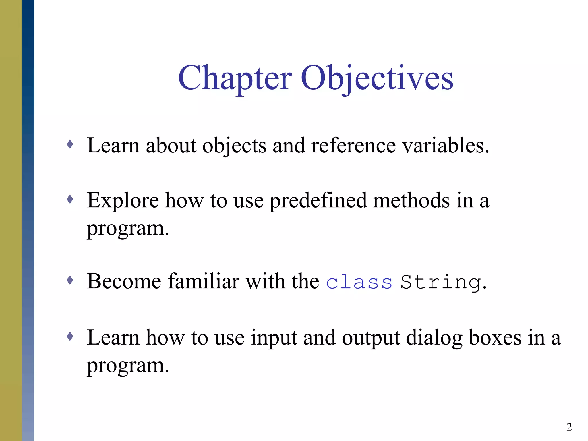 2
Chapter Objectives
 Learn about objects and reference variables.
 Explore how to use predefined methods in a
program.
 Become familiar with the class String.
 Learn how to use input and output dialog boxes in a
program.
 