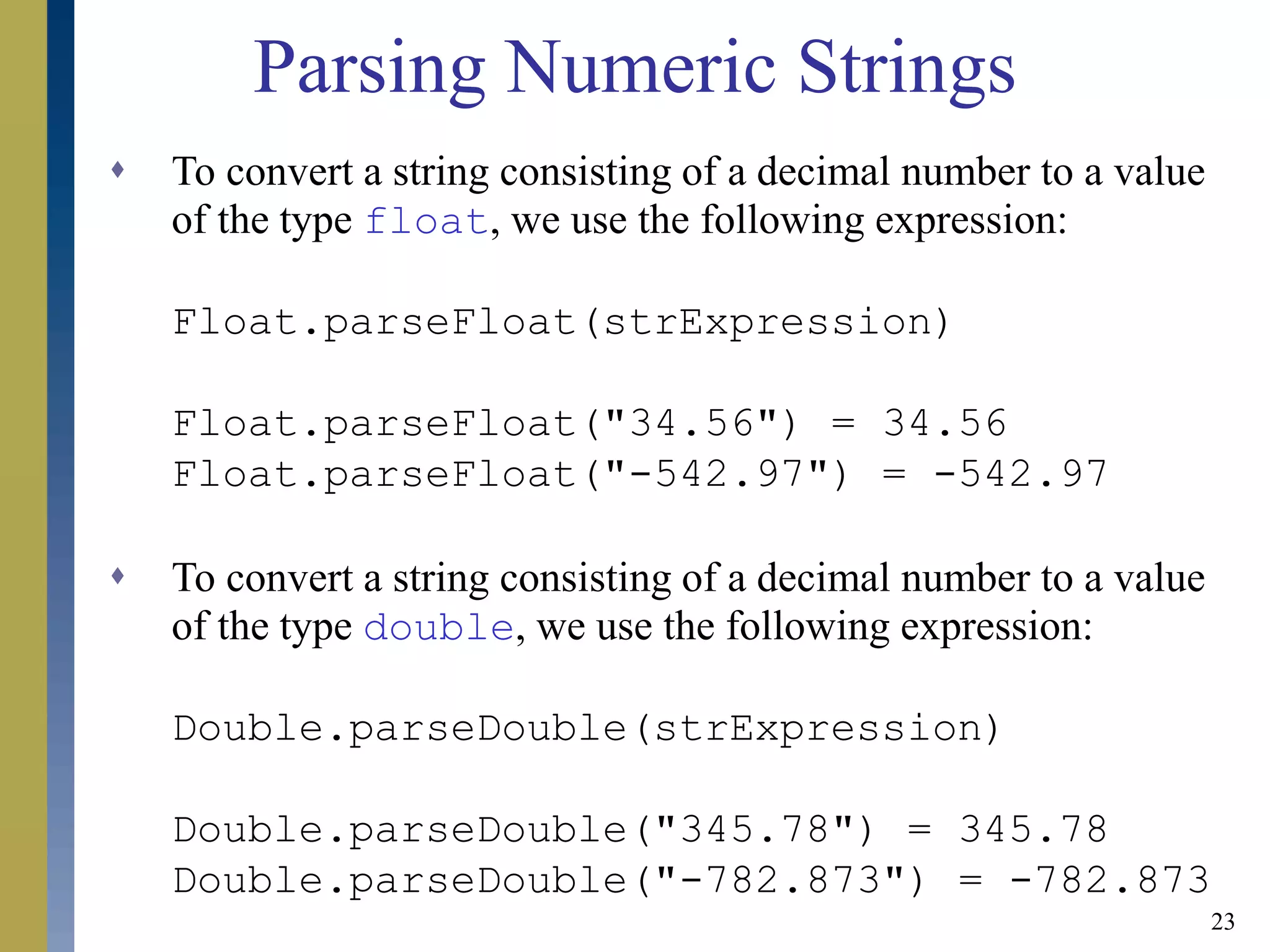 23
Parsing Numeric Strings
 To convert a string consisting of a decimal number to a value
of the type float, we use the following expression:
Float.parseFloat(strExpression)
Float.parseFloat("34.56") = 34.56
Float.parseFloat("-542.97") = -542.97
 To convert a string consisting of a decimal number to a value
of the type double, we use the following expression:
Double.parseDouble(strExpression)
Double.parseDouble("345.78") = 345.78
Double.parseDouble("-782.873") = -782.873
 