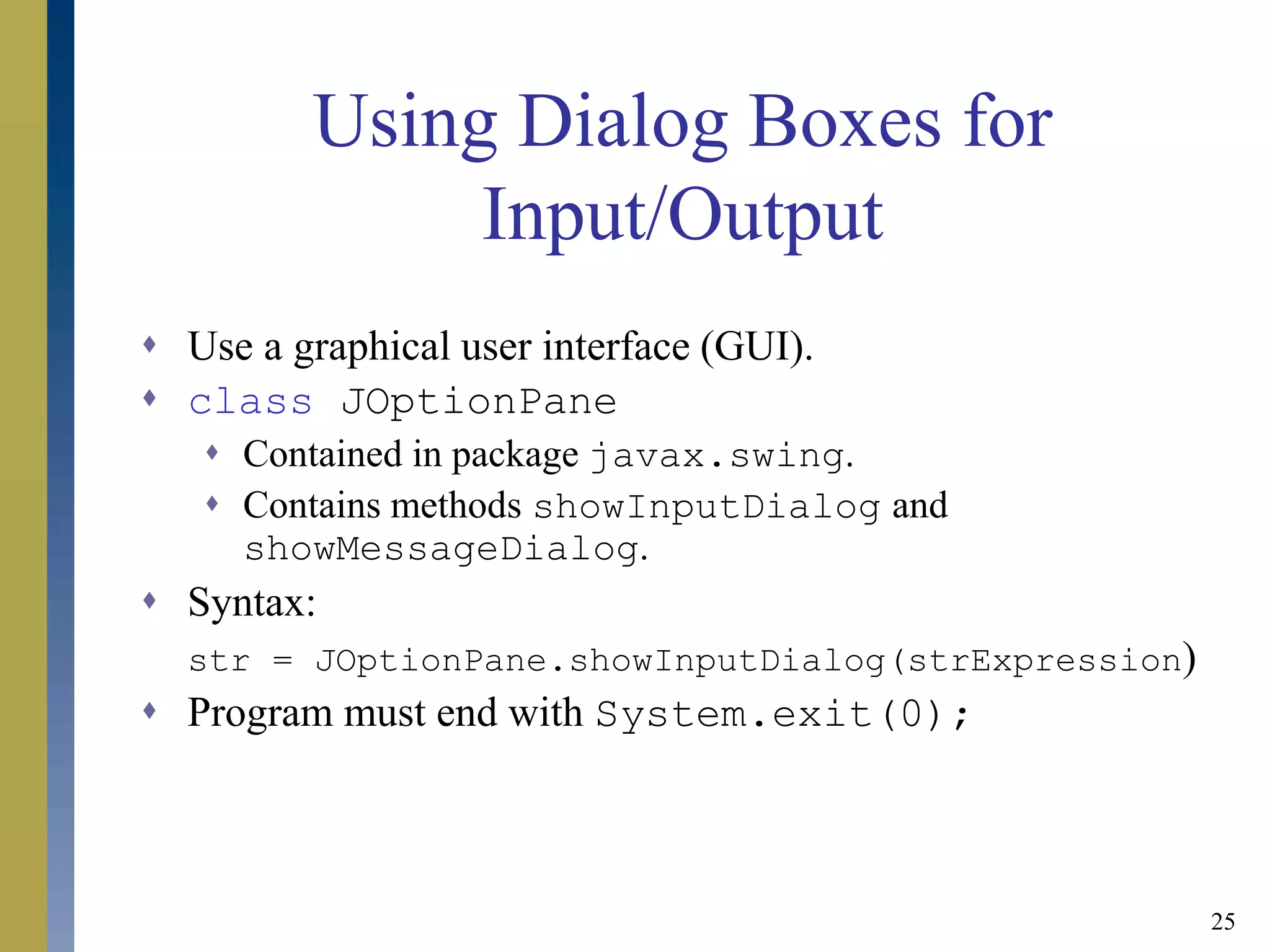 25
Using Dialog Boxes for
Input/Output
 Use a graphical user interface (GUI).
 class JOptionPane
 Contained in package javax.swing.
 Contains methods showInputDialog and
showMessageDialog.
 Syntax:
str = JOptionPane.showInputDialog(strExpression)
 Program must end with System.exit(0);
 