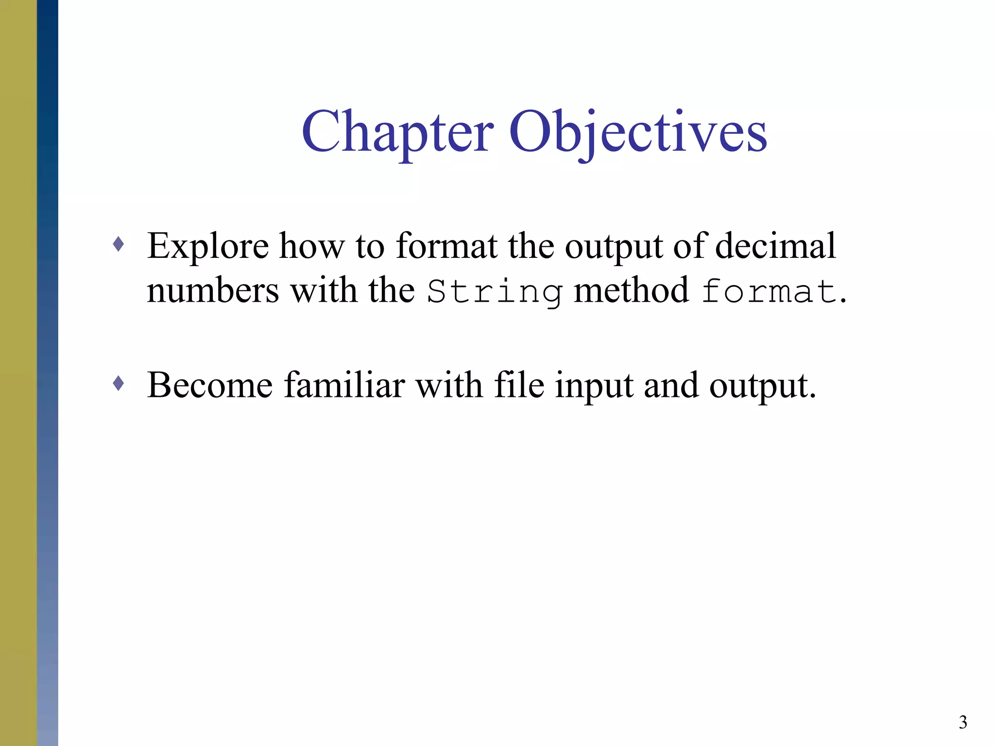 3
Chapter Objectives
 Explore how to format the output of decimal
numbers with the String method format.
 Become familiar with file input and output.
 
