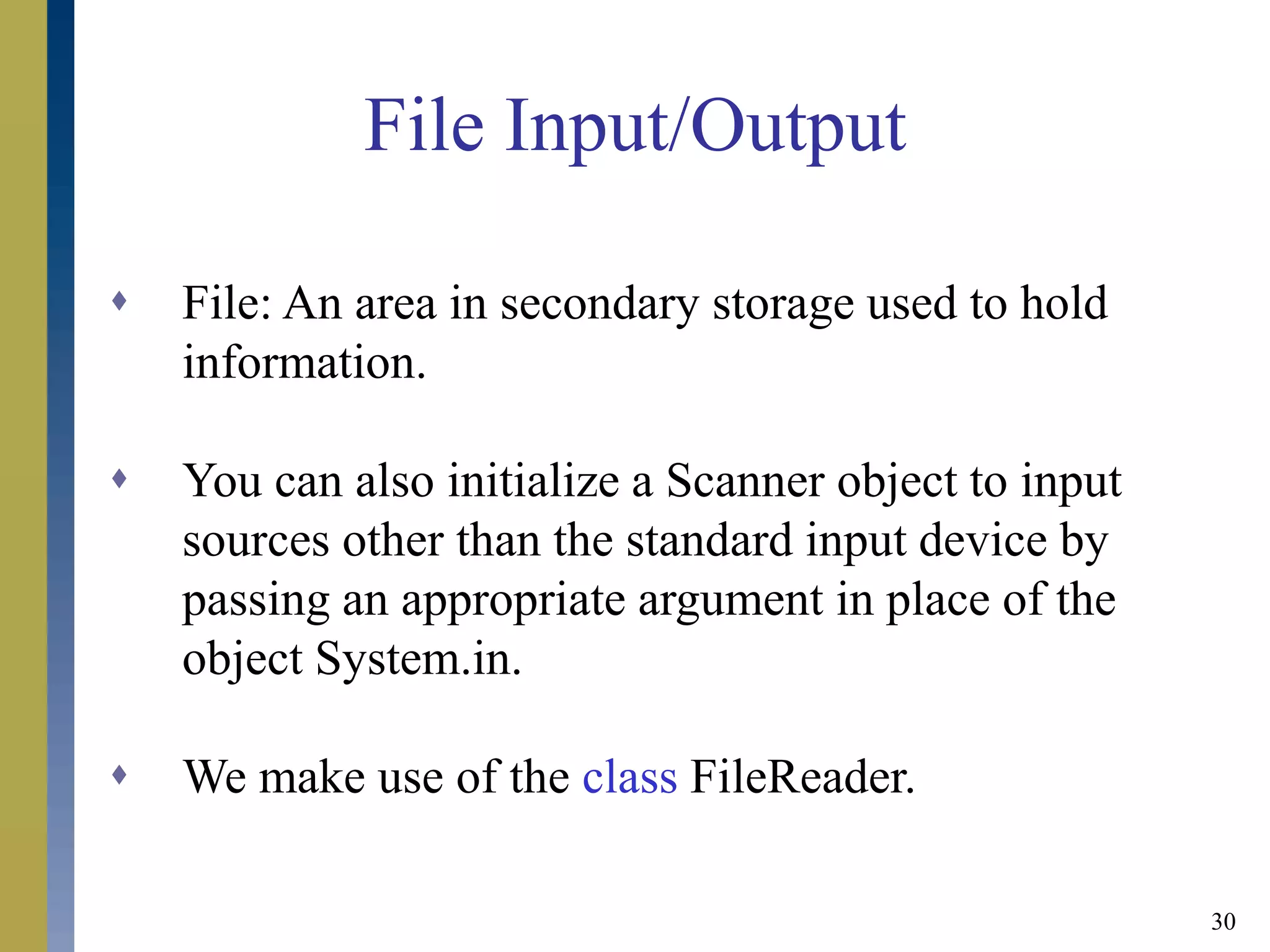 30
File Input/Output
 File: An area in secondary storage used to hold
information.
 You can also initialize a Scanner object to input
sources other than the standard input device by
passing an appropriate argument in place of the
object System.in.
 We make use of the class FileReader.
 