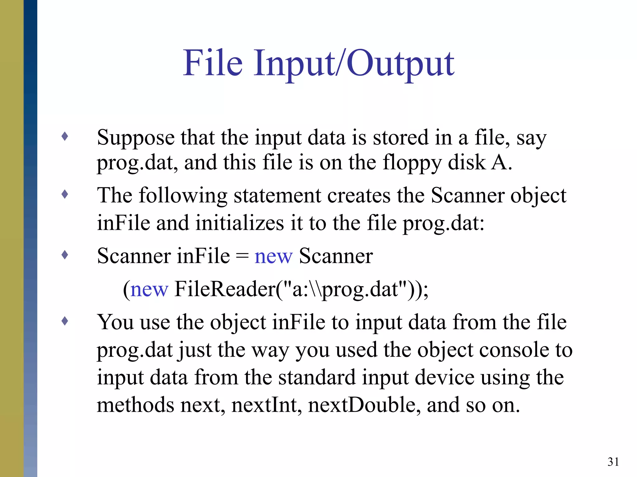 31
File Input/Output
 Suppose that the input data is stored in a file, say
prog.dat, and this file is on the floppy disk A.
 The following statement creates the Scanner object
inFile and initializes it to the file prog.dat:
 Scanner inFile = new Scanner
(new FileReader("a:prog.dat"));
 You use the object inFile to input data from the file
prog.dat just the way you used the object console to
input data from the standard input device using the
methods next, nextInt, nextDouble, and so on.
 