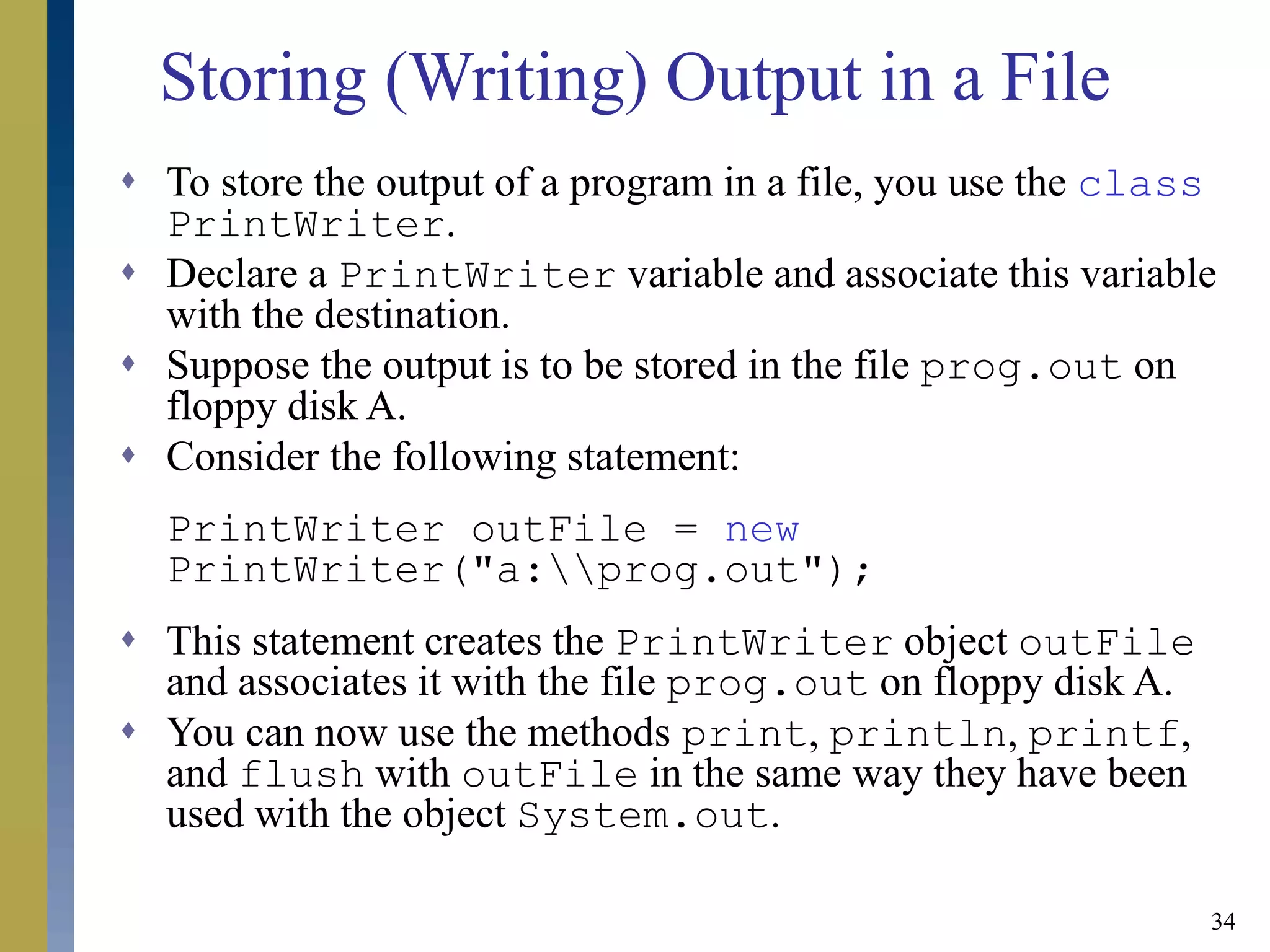34
Storing (Writing) Output in a File
 To store the output of a program in a file, you use the class
PrintWriter.
 Declare a PrintWriter variable and associate this variable
with the destination.
 Suppose the output is to be stored in the file prog.out on
floppy disk A.
 Consider the following statement:
PrintWriter outFile = new
PrintWriter("a:prog.out");
 This statement creates the PrintWriter object outFile
and associates it with the file prog.out on floppy disk A.
 You can now use the methods print, println, printf,
and flush with outFile in the same way they have been
used with the object System.out.
 