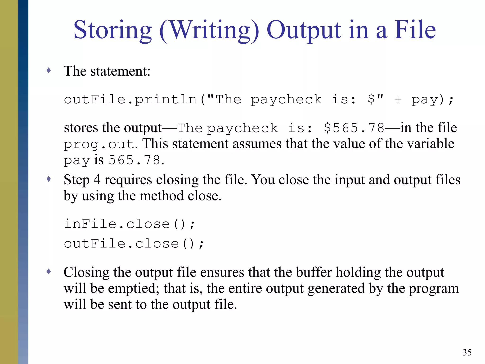 35
Storing (Writing) Output in a File
 The statement:
outFile.println("The paycheck is: $" + pay);
stores the output—The paycheck is: $565.78—in the file
prog.out. This statement assumes that the value of the variable
pay is 565.78.
 Step 4 requires closing the file. You close the input and output files
by using the method close.
inFile.close();
outFile.close();
 Closing the output file ensures that the buffer holding the output
will be emptied; that is, the entire output generated by the program
will be sent to the output file.
 