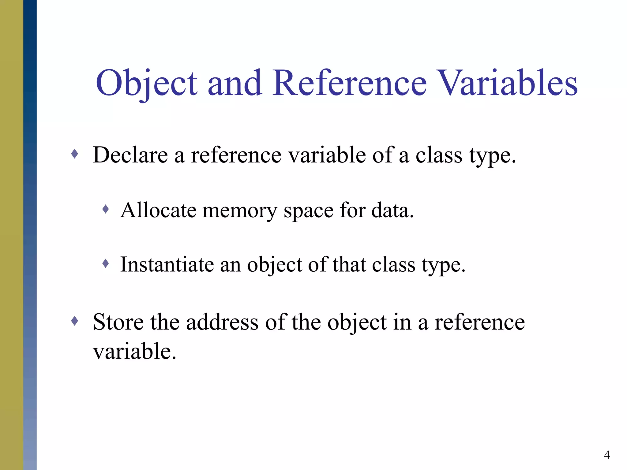 4
Object and Reference Variables
 Declare a reference variable of a class type.
 Allocate memory space for data.
 Instantiate an object of that class type.
 Store the address of the object in a reference
variable.
 