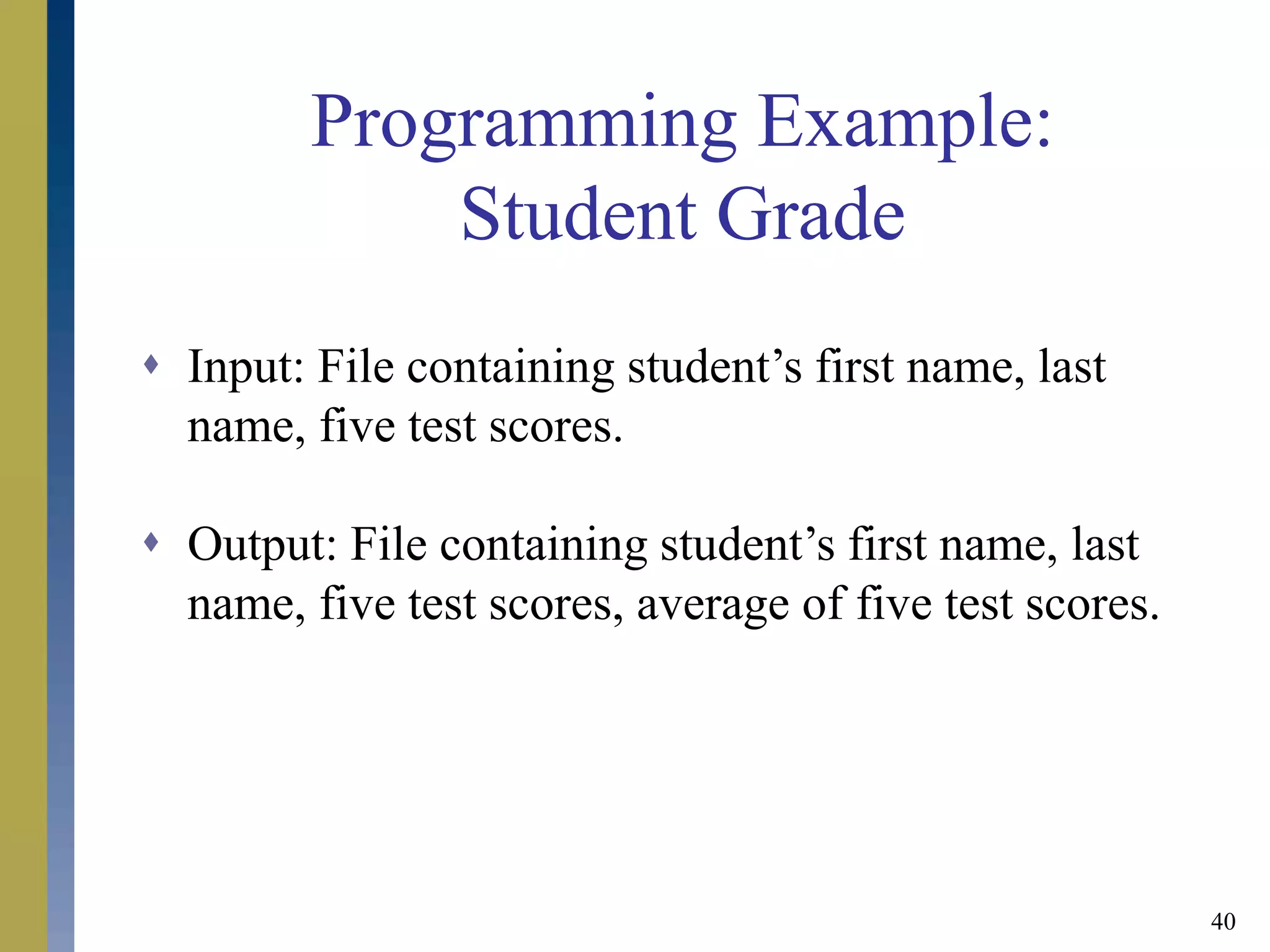 40
Programming Example:
Student Grade
 Input: File containing student’s first name, last
name, five test scores.
 Output: File containing student’s first name, last
name, five test scores, average of five test scores.
 